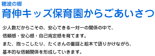 穂波の郷 育伸キッズ保育園からごあいさつ　少人数だからこその、安心できる一対一の関係の中で、信頼感・安心感・自己肯定感を育てます。また、抱っこしたり、たくさんの童話と絵本で語りかけながら、基本的な信頼関係を形成していきます。